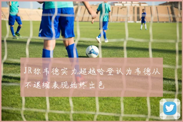 JR称韦德实力超越哈登认为韦德从不退缩表现始终出色