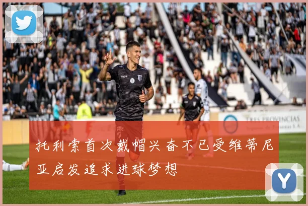 托利索首次戴帽兴奋不已受维蒂尼亚启发追求进球梦想
