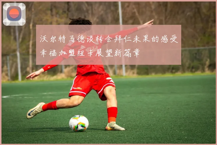 沃尔特马德谈转会拜仁未果的感受幸福加盟纽卡展望新篇章