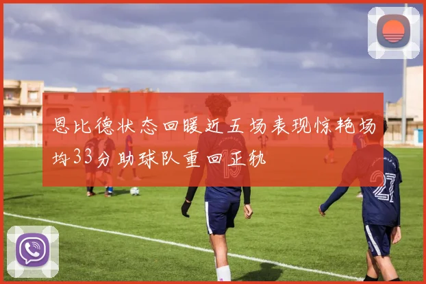 恩比德状态回暖近五场表现惊艳场均33分助球队重回正轨