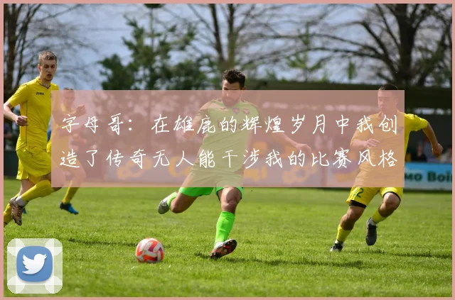 字母哥：在雄鹿的辉煌岁月中我创造了传奇无人能干涉我的比赛风格
