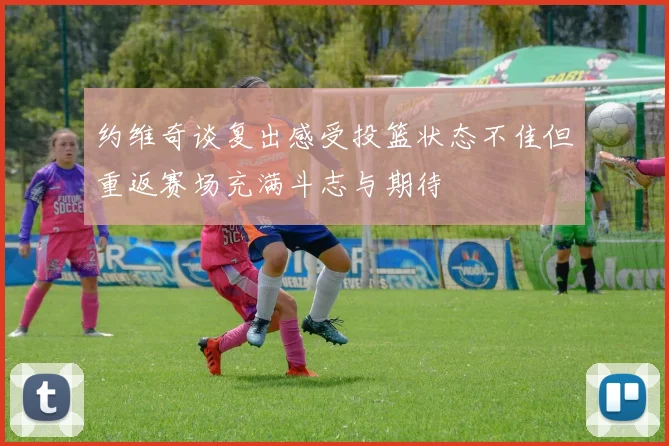 约维奇谈复出感受投篮状态不佳但重返赛场充满斗志与期待
