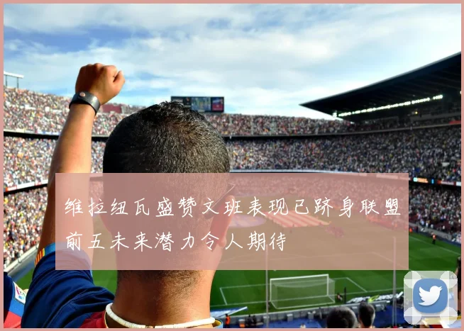 维拉纽瓦盛赞文班表现已跻身联盟前五未来潜力令人期待