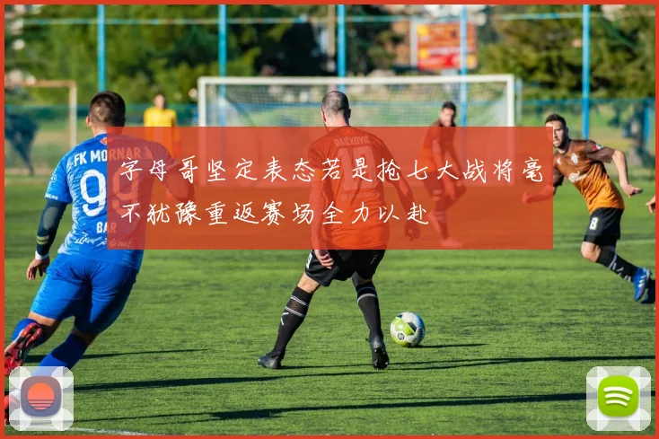 字母哥坚定表态若是抢七大战将毫不犹豫重返赛场全力以赴