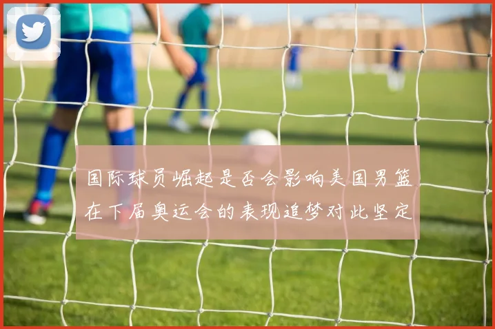 国际球员崛起是否会影响美国男篮在下届奥运会的表现追梦对此坚定回应