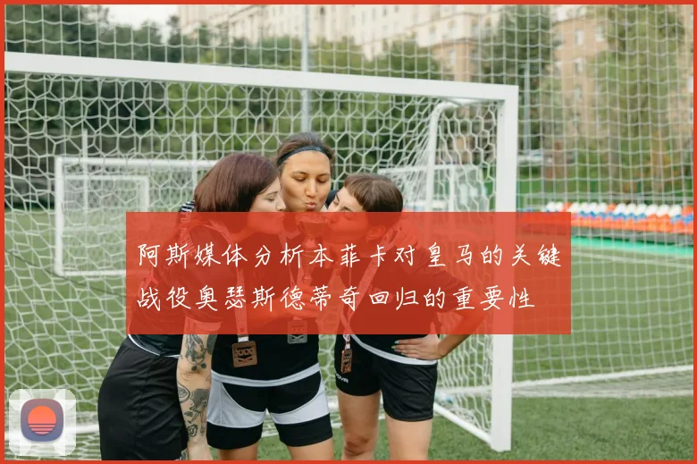 阿斯媒体分析本菲卡对皇马的关键战役奥瑟斯德蒂奇回归的重要性