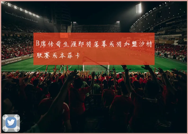 B席传奇生涯即将落幕或将加盟沙特联赛或本菲卡