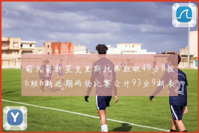 前火箭新星克里斯托弗狂砍49分8板6助6断近期两场比赛合计93分9断表现惊艳