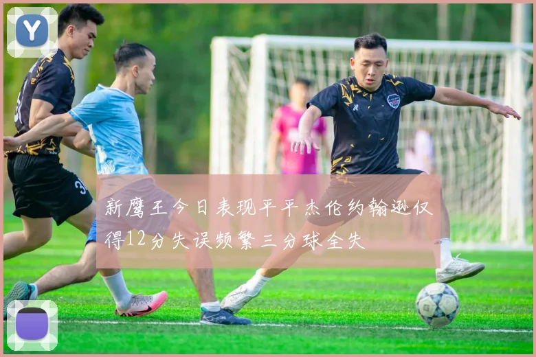 新鹰王今日表现平平杰伦约翰逊仅得12分失误频繁三分球全失