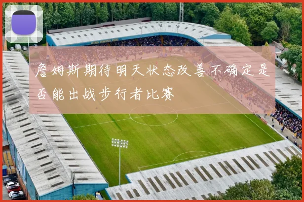 詹姆斯期待明天状态改善不确定是否能出战步行者比赛