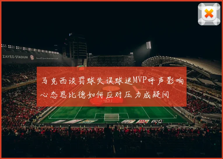 马克西谈罚球失误球迷MVP呼声影响心态恩比德如何应对压力成疑问