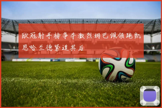 欧冠射手榜争夺激烈姆巴佩领跑凯恩哈兰德紧追其后