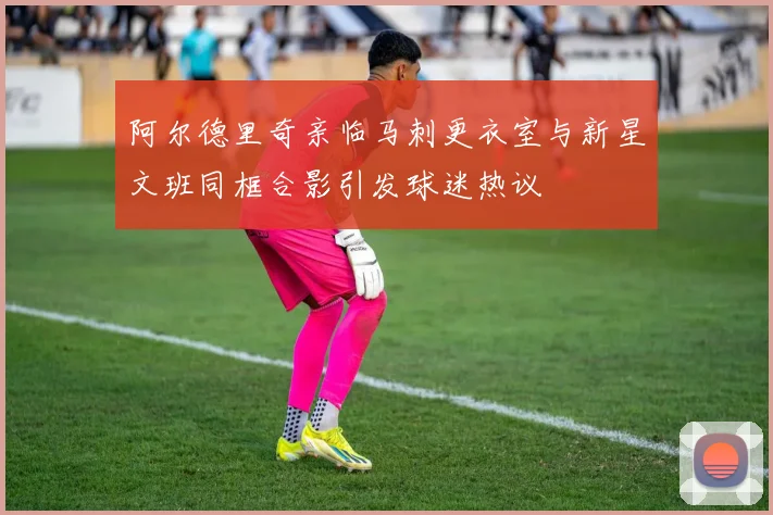 阿尔德里奇亲临马刺更衣室与新星文班同框合影引发球迷热议