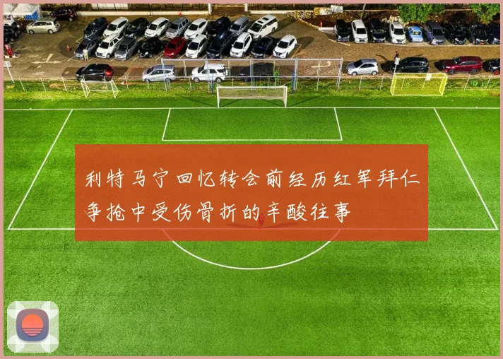 利特马宁回忆转会前经历红军拜仁争抢中受伤骨折的辛酸往事