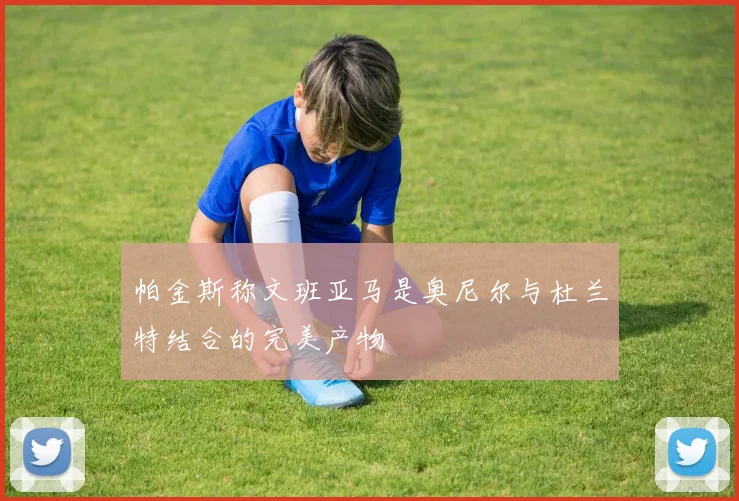 帕金斯称文班亚马是奥尼尔与杜兰特结合的完美产物