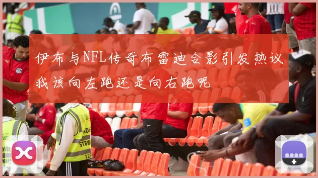 伊布与NFL传奇布雷迪合影引发热议我该向左跑还是向右跑呢