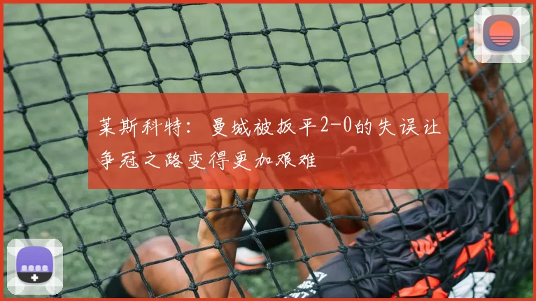 莱斯科特：曼城被扳平2-0的失误让争冠之路变得更加艰难