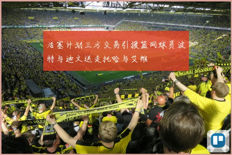 活塞计划三方交易引援篮网球员波特与迪文送走托哈与艾维