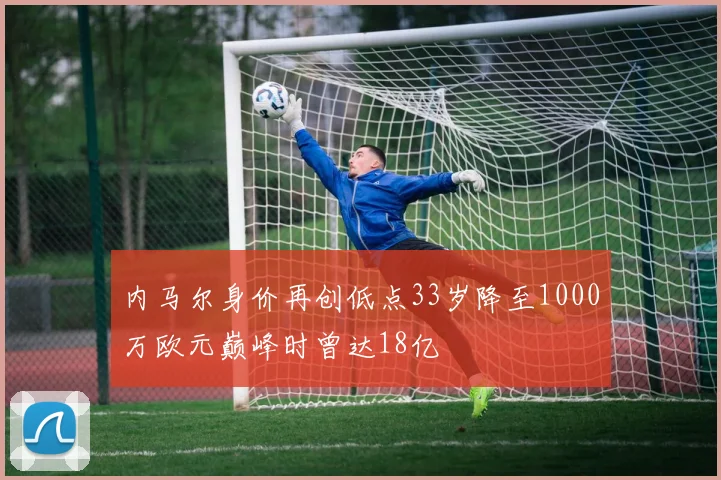 内马尔身价再创低点33岁降至1000万欧元巅峰时曾达18亿