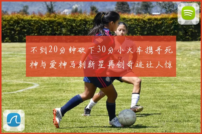 不到20分钟砍下30分小火车携手死神与爱神马刺新星再创奇迹让人惊讶