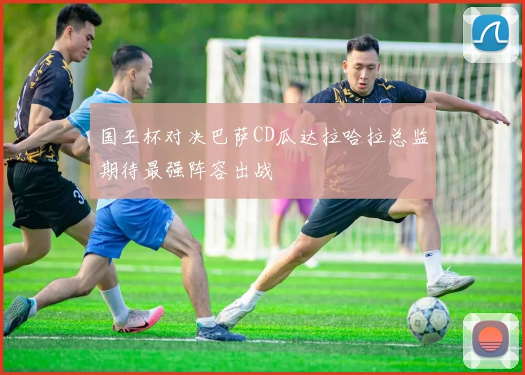 国王杯对决巴萨CD瓜达拉哈拉总监期待最强阵容出战