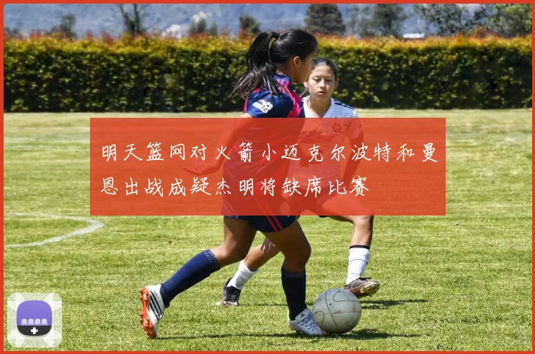 明天篮网对火箭小迈克尔波特和曼恩出战成疑杰明将缺席比赛