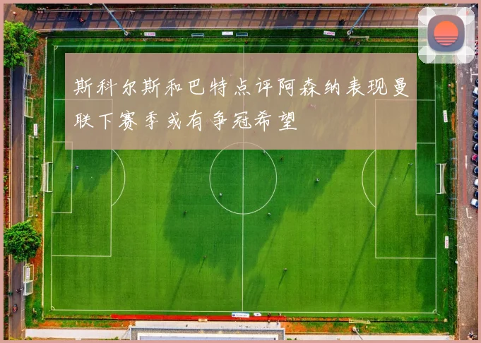 斯科尔斯和巴特点评阿森纳表现曼联下赛季或有争冠希望