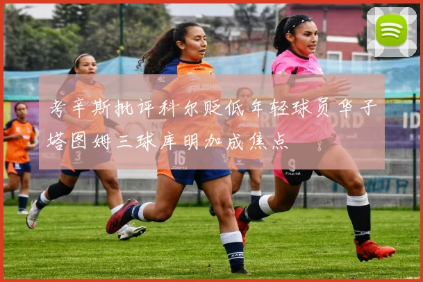 考辛斯批评科尔贬低年轻球员华子塔图姆三球库明加成焦点