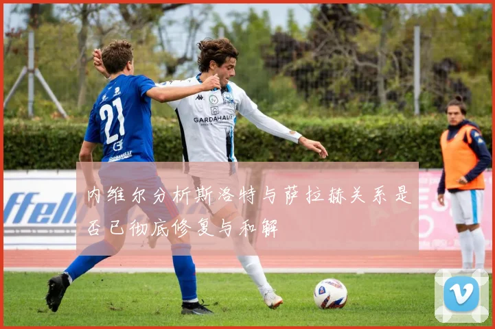 内维尔分析斯洛特与萨拉赫关系是否已彻底修复与和解