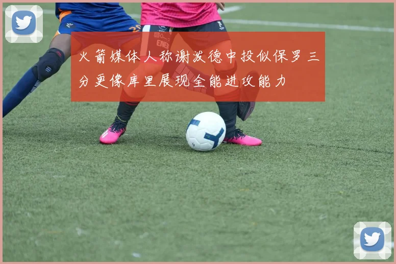 火箭媒体人称谢泼德中投似保罗三分更像库里展现全能进攻能力